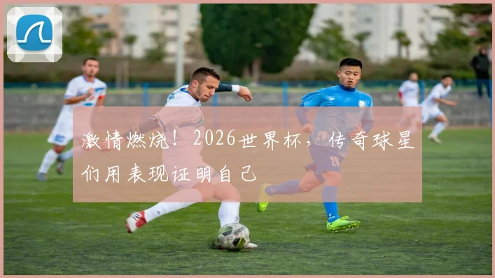 激情燃烧！2026世界杯，传奇球星们用表现证明自己